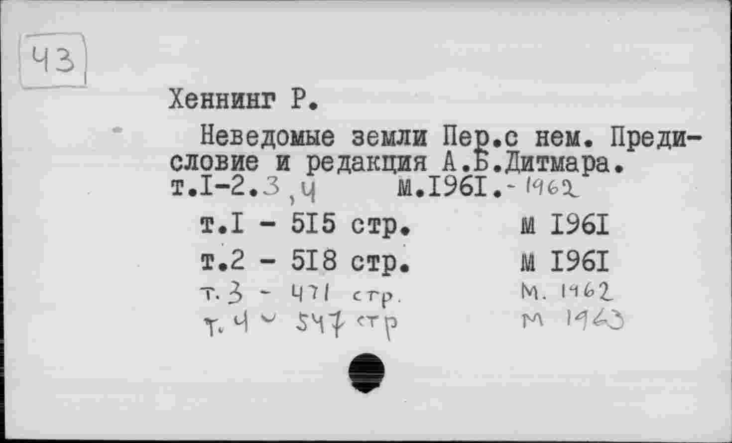 ﻿Хеннинг P.
Неведомые земли Пер.с нем. Предисловие и редакция А.Б.Дитмара. т.1-2.3,4	M.I96I.'Hex
т.1 -	515	стр.	м 1961
т.2 -	518	стр.	м 1961
т.З -	чи	стр.	М. 1^62.
Ч	54^	<тр	гл И43